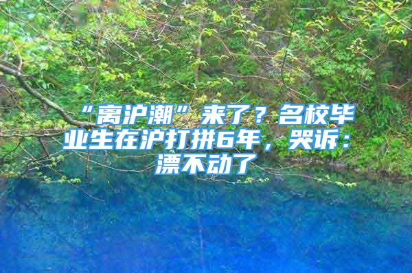 “離滬潮”來了？名校畢業(yè)生在滬打拼6年，哭訴：漂不動(dòng)了