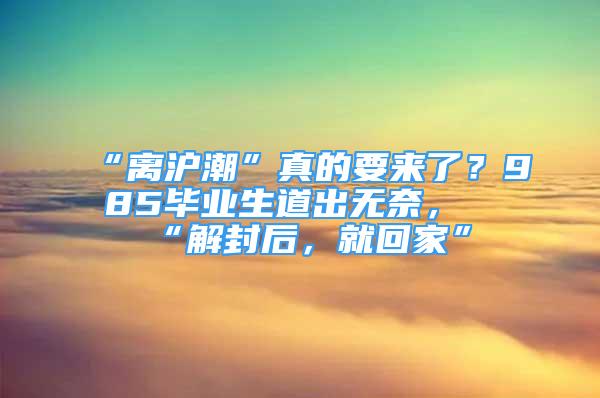 “離滬潮”真的要來了？985畢業(yè)生道出無奈，“解封后，就回家”