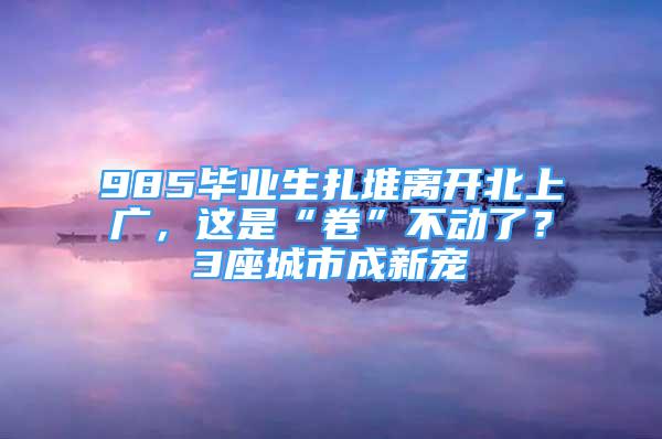 985畢業(yè)生扎堆離開北上廣，這是“卷”不動(dòng)了？3座城市成新寵