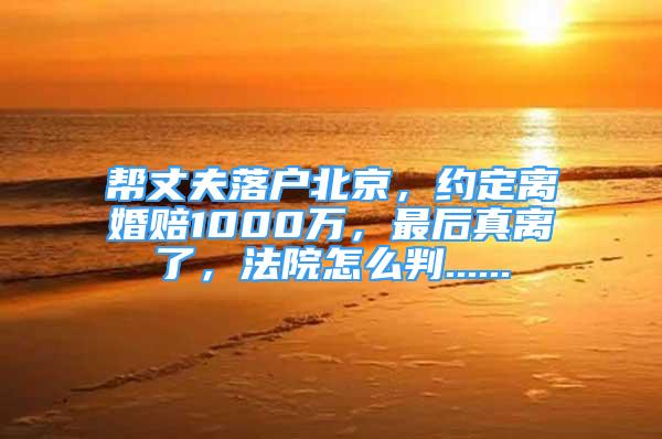 幫丈夫落戶北京，約定離婚賠1000萬，最后真離了，法院怎么判......