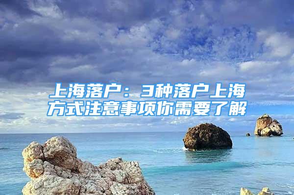 上海落戶：3種落戶上海方式注意事項(xiàng)你需要了解