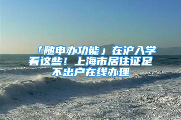 「隨申辦功能」在滬入學看這些！上海市居住證足不出戶在線辦理