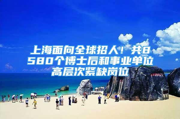 上海面向全球招人！共8580個(gè)博士后和事業(yè)單位高層次緊缺崗位