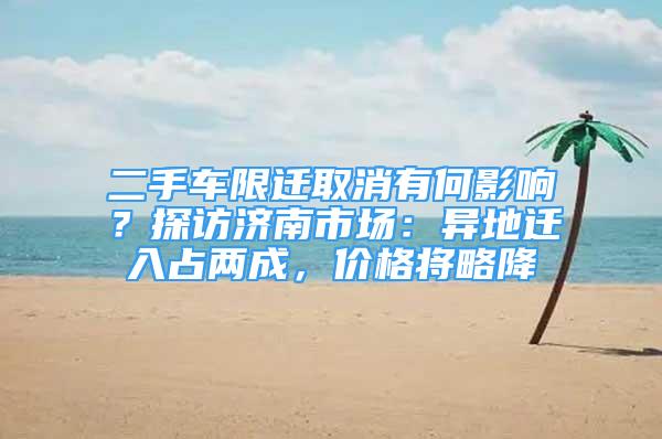 二手車限遷取消有何影響？探訪濟南市場：異地遷入占兩成，價格將略降