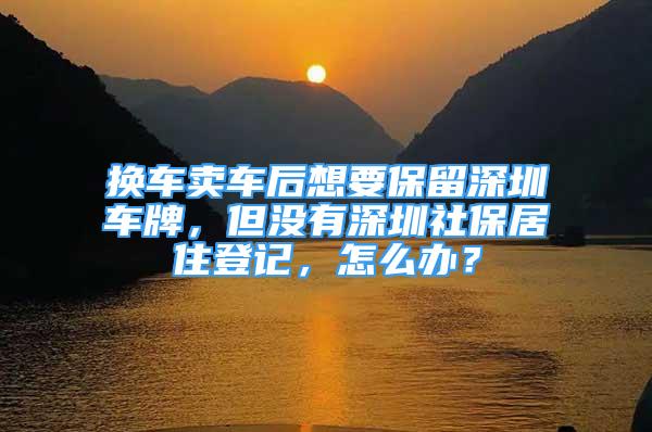 換車賣車后想要保留深圳車牌，但沒有深圳社保居住登記，怎么辦？