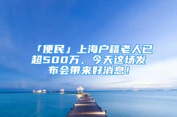 「便民」上海戶(hù)籍老人已超500萬(wàn)，今天這場(chǎng)發(fā)布會(huì)帶來(lái)好消息！