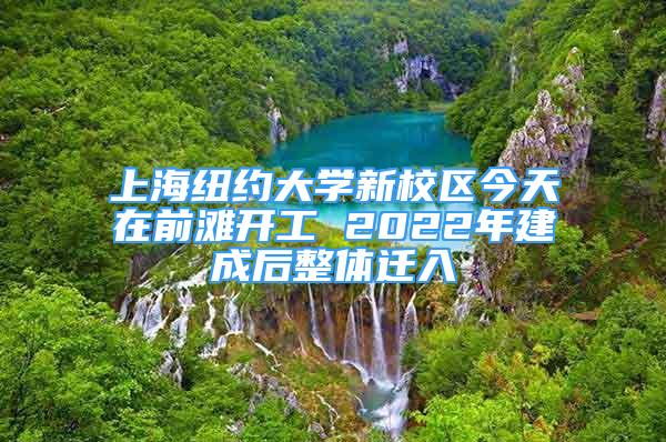 上海紐約大學(xué)新校區(qū)今天在前灘開(kāi)工 2022年建成后整體遷入