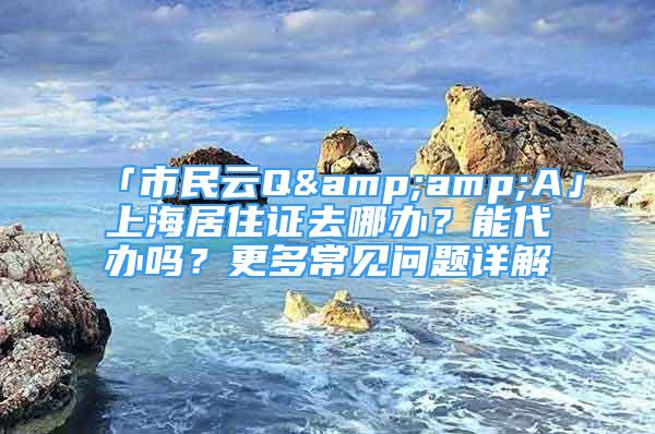 「市民云Q&amp;A」上海居住證去哪辦？能代辦嗎？更多常見問題詳解→