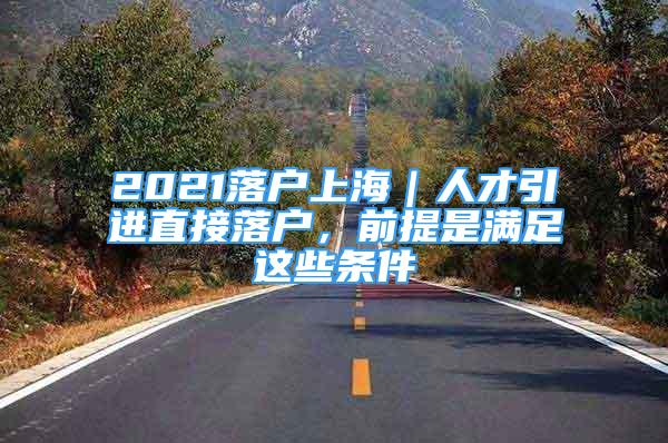 2021落戶上海｜人才引進直接落戶，前提是滿足這些條件