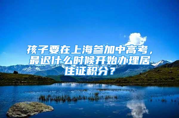 孩子要在上海參加中高考，最遲什么時(shí)候開始辦理居住證積分？