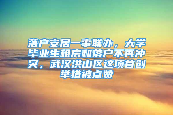 落戶安居一事聯(lián)辦，大學畢業(yè)生租房和落戶不再沖突，武漢洪山區(qū)這項首創(chuàng)舉措被點贊