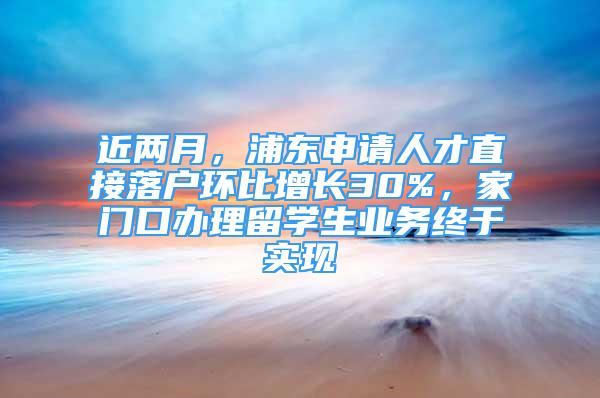 近兩月，浦東申請人才直接落戶環(huán)比增長30%，家門口辦理留學(xué)生業(yè)務(wù)終于實現(xiàn)