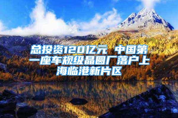 總投資120億元 中國第一座車規(guī)級晶圓廠落戶上海臨港新片區(qū)