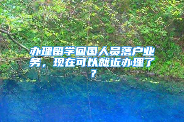 辦理留學(xué)回國人員落戶業(yè)務(wù)，現(xiàn)在可以就近辦理了？