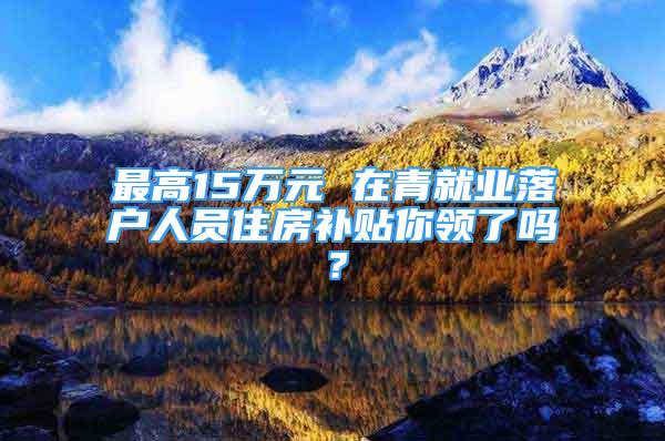 最高15萬元 在青就業(yè)落戶人員住房補(bǔ)貼你領(lǐng)了嗎？