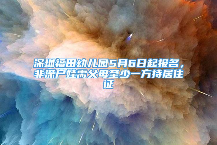 深圳福田幼兒園5月6日起報(bào)名，非深戶娃需父母至少一方持居住證