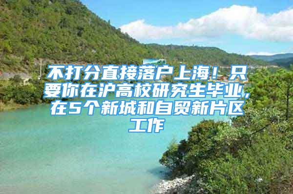 不打分直接落戶上海！只要你在滬高校研究生畢業(yè)，在5個新城和自貿(mào)新片區(qū)工作