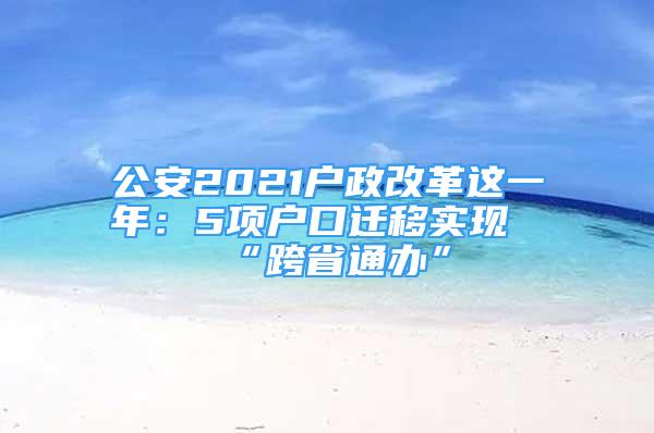 公安2021戶政改革這一年：5項(xiàng)戶口遷移實(shí)現(xiàn)“跨省通辦”