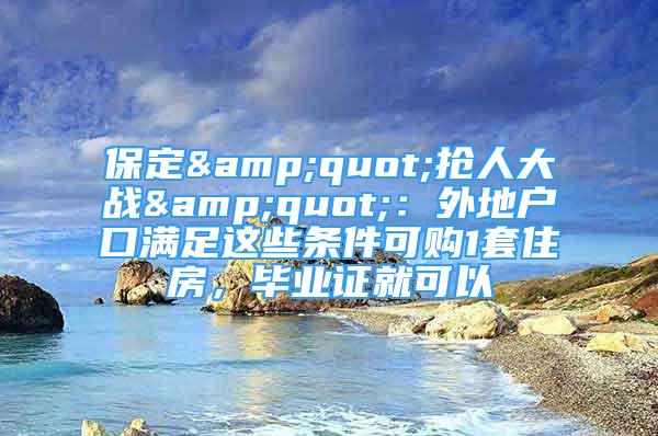 保定&quot;搶人大戰(zhàn)&quot;：外地戶口滿足這些條件可購(gòu)1套住房，畢業(yè)證就可以