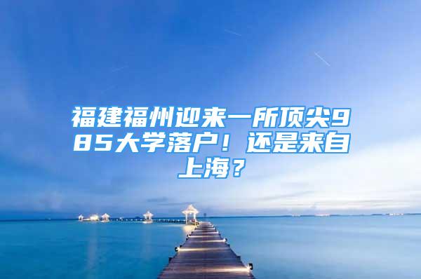 福建福州迎來一所頂尖985大學落戶！還是來自上海？