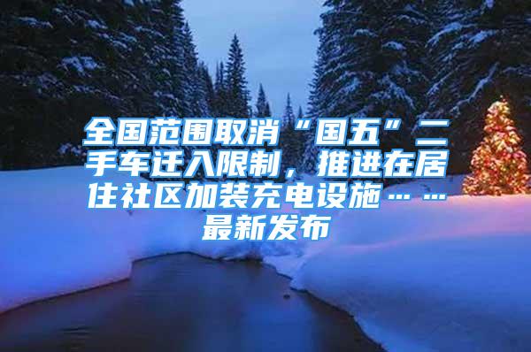 全國(guó)范圍取消“國(guó)五”二手車(chē)遷入限制，推進(jìn)在居住社區(qū)加裝充電設(shè)施……最新發(fā)布