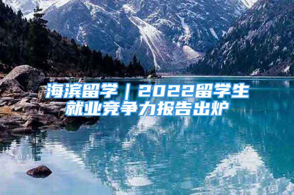 海濱留學(xué)｜2022留學(xué)生就業(yè)競爭力報告出爐