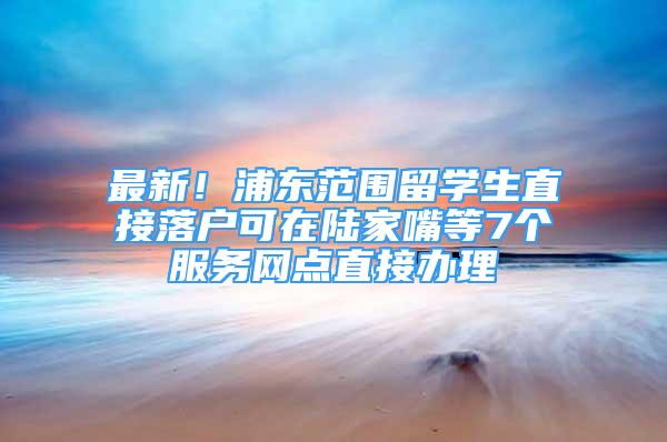 最新！浦東范圍留學(xué)生直接落戶可在陸家嘴等7個服務(wù)網(wǎng)點直接辦理