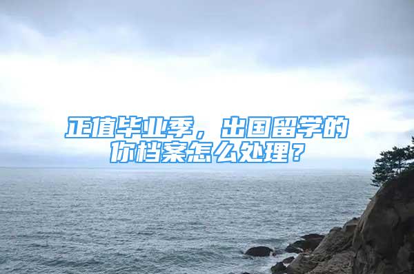 正值畢業(yè)季，出國留學(xué)的你檔案怎么處理？