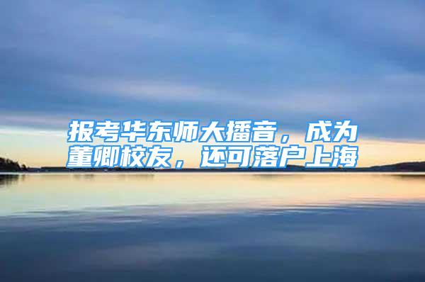 報考華東師大播音，成為董卿校友，還可落戶上海