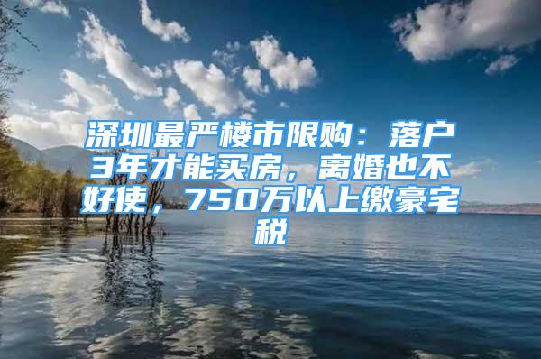 深圳最嚴樓市限購：落戶3年才能買房，離婚也不好使，750萬以上繳豪宅稅