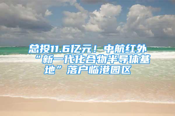 總投11.6億元！中航紅外“新一代化合物半導(dǎo)體基地”落戶臨港園區(qū)