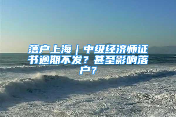 落戶上海｜中級經(jīng)濟(jì)師證書逾期不發(fā)？甚至影響落戶？