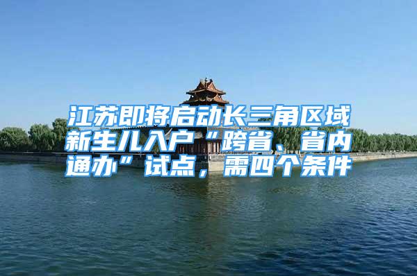 江蘇即將啟動長三角區(qū)域新生兒入戶“跨省、省內(nèi)通辦”試點，需四個條件