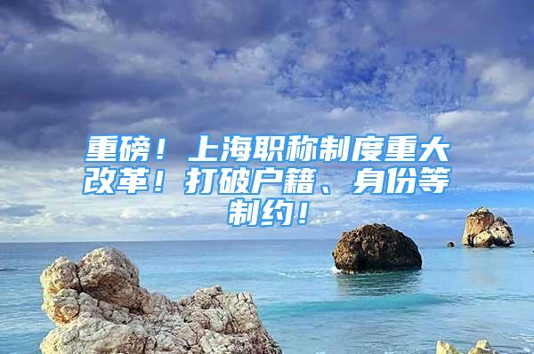 重磅！上海職稱制度重大改革！打破戶籍、身份等制約！