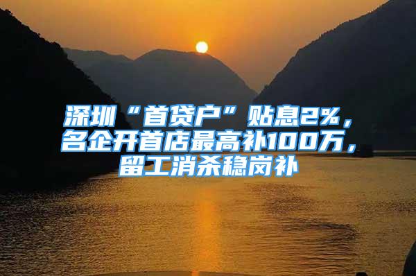 深圳“首貸戶”貼息2%，名企開首店最高補100萬，留工消殺穩(wěn)崗補