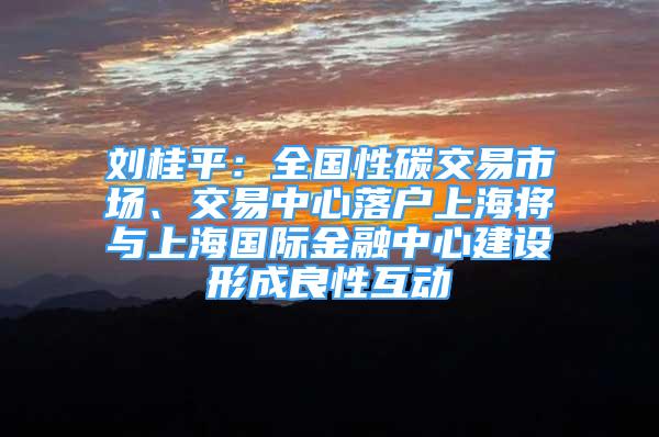 劉桂平：全國性碳交易市場、交易中心落戶上海將與上海國際金融中心建設(shè)形成良性互動