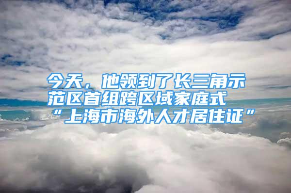 今天，他領(lǐng)到了長(zhǎng)三角示范區(qū)首組跨區(qū)域家庭式“上海市海外人才居住證”