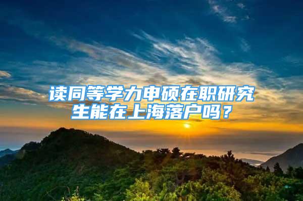 讀同等學(xué)力申碩在職研究生能在上海落戶嗎？