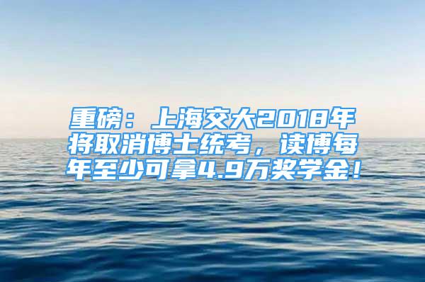 重磅：上海交大2018年將取消博士統(tǒng)考，讀博每年至少可拿4.9萬獎學(xué)金！