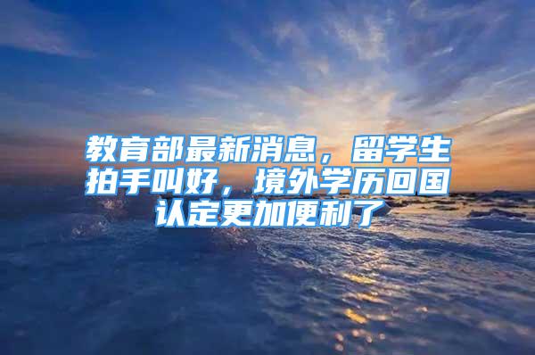 教育部最新消息，留學生拍手叫好，境外學歷回國認定更加便利了