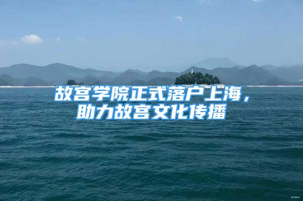 故宮學(xué)院正式落戶上海，助力故宮文化傳播