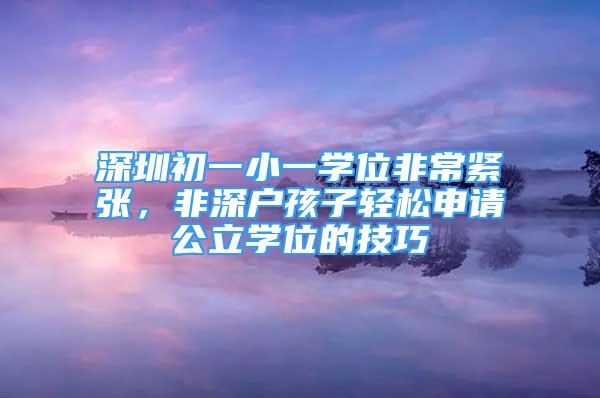 深圳初一小一學(xué)位非常緊張，非深戶孩子輕松申請公立學(xué)位的技巧