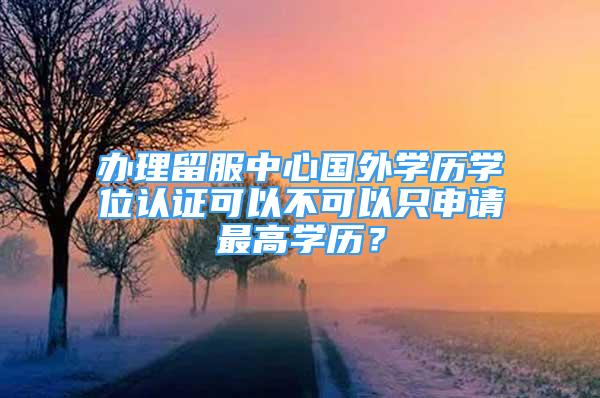 辦理留服中心國外學(xué)歷學(xué)位認(rèn)證可以不可以只申請最高學(xué)歷？