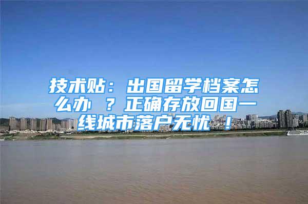 技術(shù)貼：出國留學(xué)檔案怎么辦 ？正確存放回國一線城市落戶無憂 ！