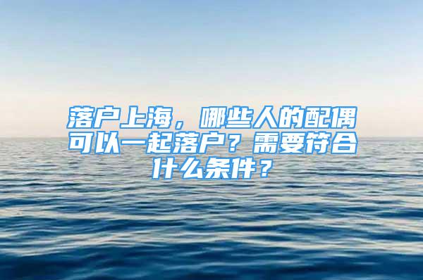 落戶上海，哪些人的配偶可以一起落戶？需要符合什么條件？