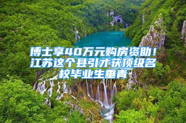 博士享40萬元購房資助！江蘇這個縣引才獲頂級名校畢業(yè)生垂青