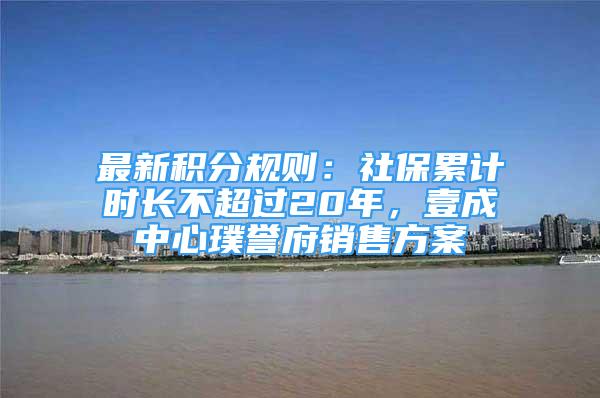 最新積分規(guī)則：社保累計時長不超過20年，壹成中心璞譽府銷售方案