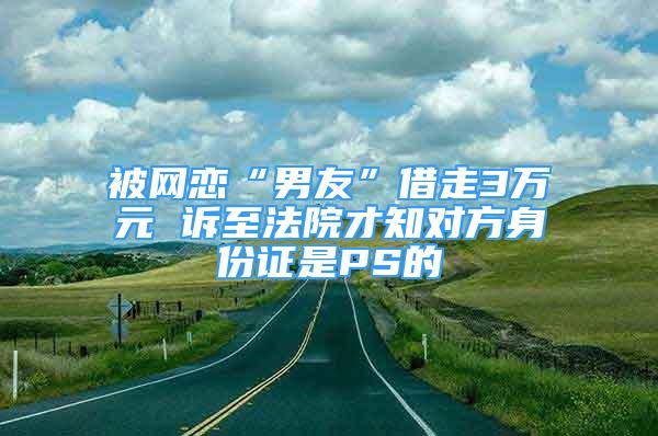 被網戀“男友”借走3萬元 訴至法院才知對方身份證是PS的