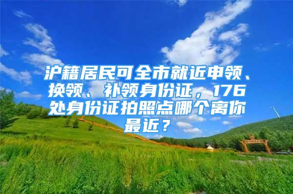 滬籍居民可全市就近申領、換領、補領身份證，176處身份證拍照點哪個離你最近？