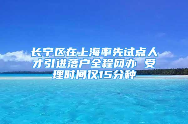 長寧區(qū)在上海率先試點人才引進落戶全程網(wǎng)辦 受理時間僅15分種